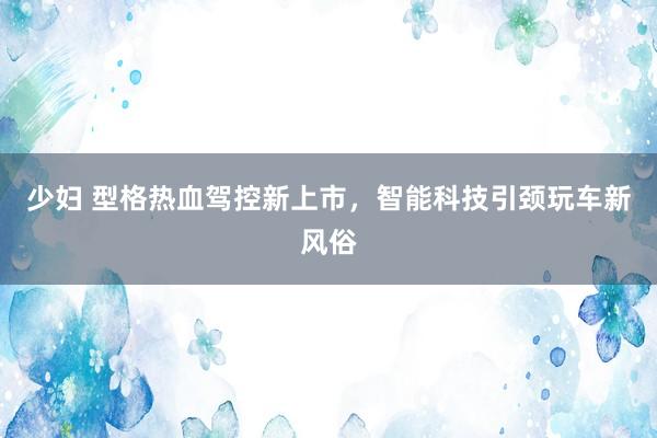 少妇 型格热血驾控新上市，智能科技引颈玩车新风俗