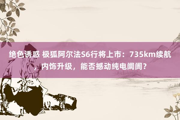 绝色诱惑 极狐阿尔法S6行将上市：735km续航，内饰升级，能否撼动纯电阛阓？