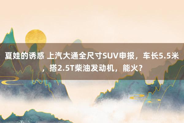 夏娃的诱惑 上汽大通全尺寸SUV申报，车长5.5米，搭2.5T柴油发动机，能火？