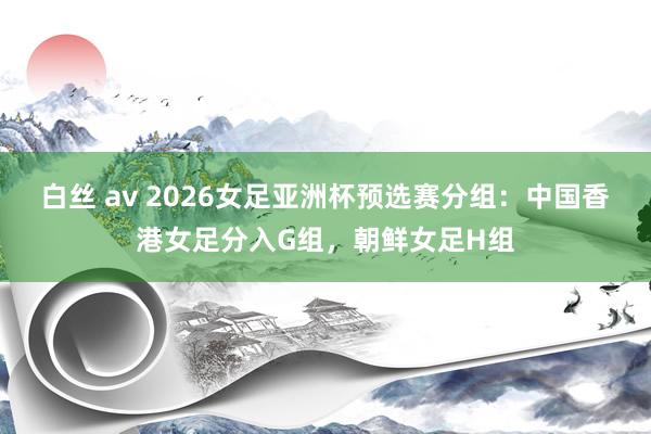 白丝 av 2026女足亚洲杯预选赛分组：中国香港女足分入G组，朝鲜女足H组