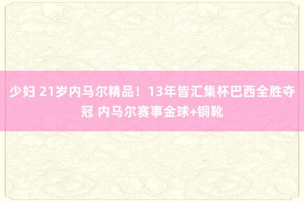 少妇 21岁内马尔精品！13年皆汇集杯巴西全胜夺冠 内马尔赛事金球+铜靴