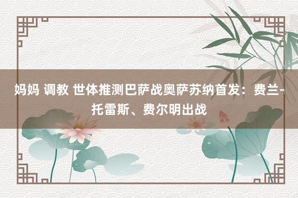 妈妈 调教 世体推测巴萨战奥萨苏纳首发：费兰-托雷斯、费尔明出战