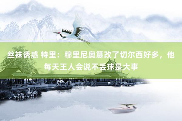 丝袜诱惑 特里：穆里尼奥篡改了切尔西好多，他每天王人会说不丢球是大事