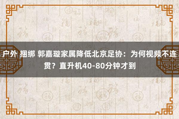 户外 捆绑 郭嘉璇家属降低北京足协：为何视频不连贯？直升机40-80分钟才到