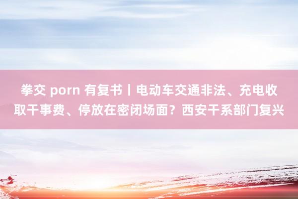 拳交 porn 有复书丨电动车交通非法、充电收取干事费、停放在密闭场面？西安干系部门复兴