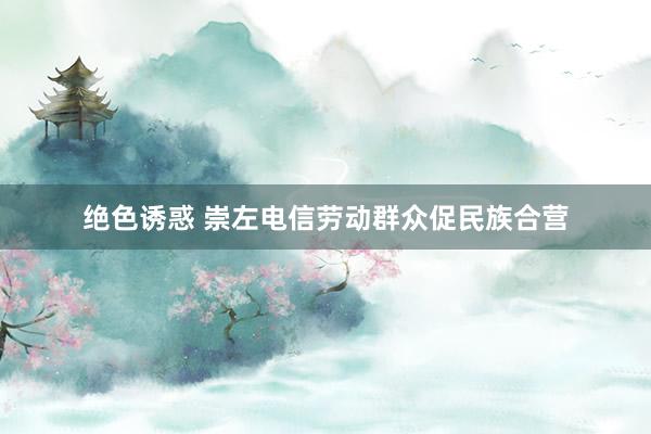 绝色诱惑 崇左电信劳动群众促民族合营