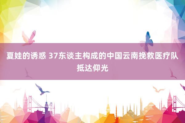 夏娃的诱惑 37东谈主构成的中国云南挽救医疗队抵达仰光