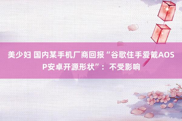 美少妇 国内某手机厂商回报“谷歌住手爱戴AOSP安卓开源形状”：不受影响