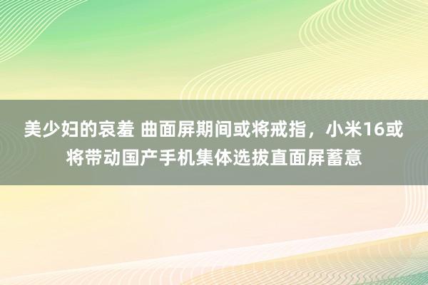 美少妇的哀羞 曲面屏期间或将戒指，小米16或将带动国产手机集体选拔直面屏蓄意