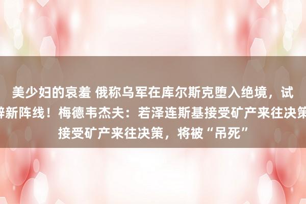 美少妇的哀羞 俄称乌军在库尔斯克堕入绝境，试图在俄境内开辟新阵线！梅德韦杰夫：若泽连斯基接受矿产来往决策，将被“吊死”
