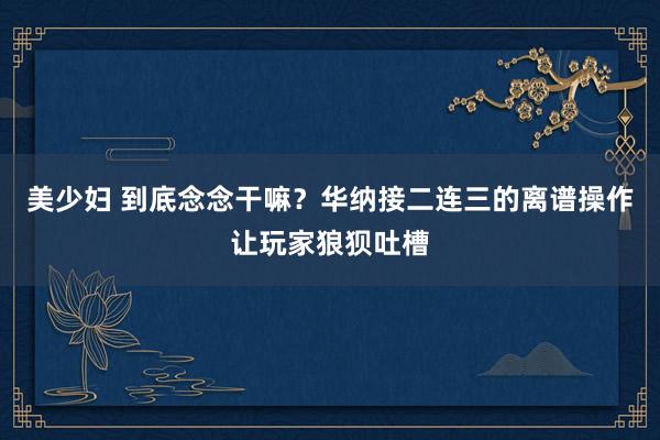 美少妇 到底念念干嘛？华纳接二连三的离谱操作让玩家狼狈吐槽