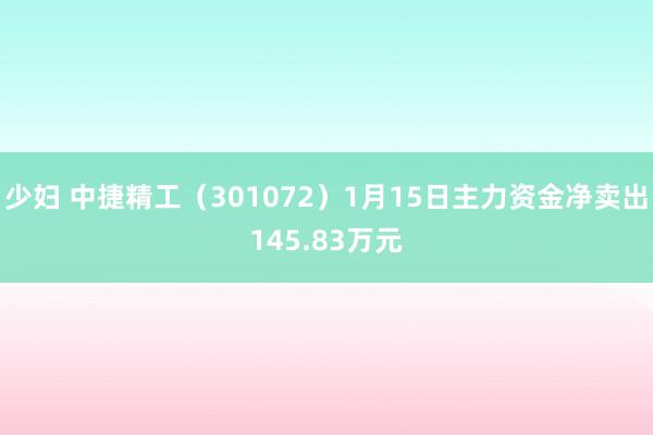 少妇 中捷精工（301072）1月15日主力资金净卖出145.83万元
