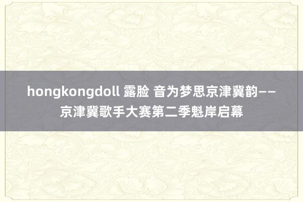 hongkongdoll 露脸 音为梦思京津冀韵——京津冀歌手大赛第二季魁岸启幕