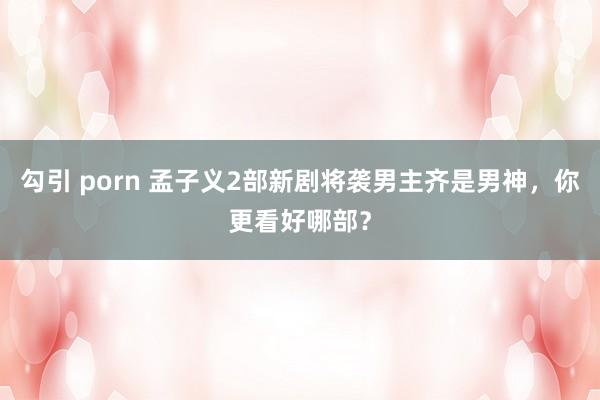 勾引 porn 孟子义2部新剧将袭男主齐是男神，你更看好哪部？