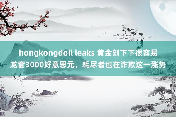 hongkongdoll leaks 黄金刻下下很容易龙套3000好意思元，耗尽者也在诈欺这一涨势