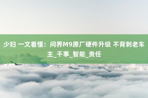 少妇 一文看懂：问界M9原厂硬件升级 不背刺老车主_干事_智能_责任