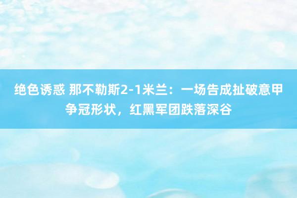 绝色诱惑 那不勒斯2-1米兰：一场告成扯破意甲争冠形状，红黑军团跌落深谷