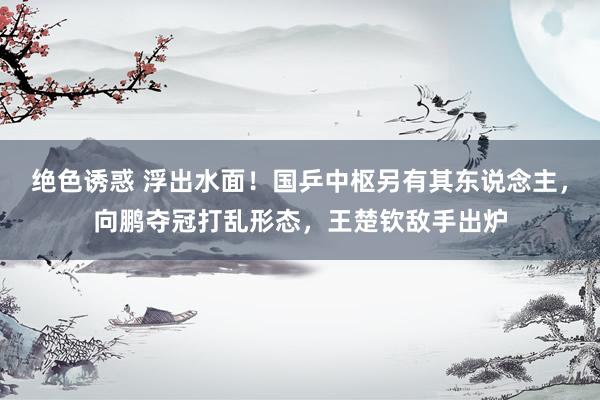 绝色诱惑 浮出水面！国乒中枢另有其东说念主，向鹏夺冠打乱形态，王楚钦敌手出炉