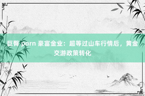 巨臀 porn 豪富金业：超等过山车行情后，黄金交游政策转化