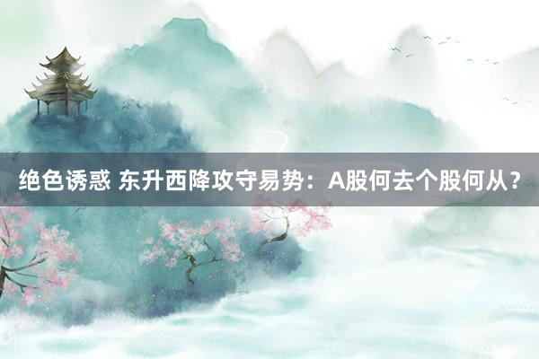 绝色诱惑 东升西降攻守易势：A股何去个股何从？