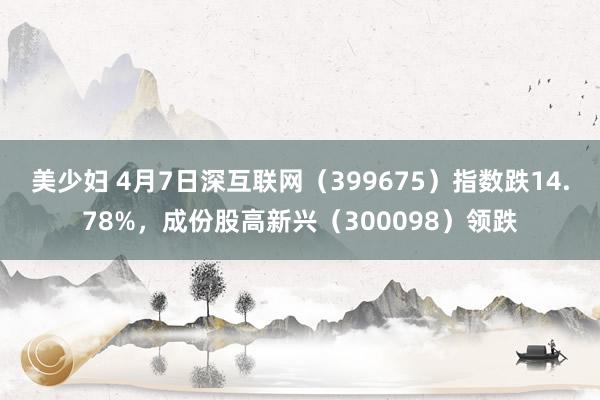 美少妇 4月7日深互联网（399675）指数跌14.78%，成份股高新兴（300098）领跌