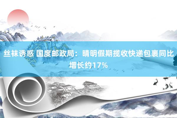 丝袜诱惑 国度邮政局：晴明假期揽收快递包裹同比增长约17%