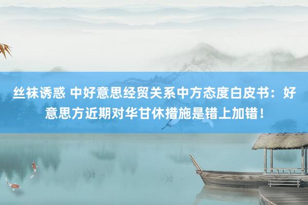 丝袜诱惑 中好意思经贸关系中方态度白皮书：好意思方近期对华甘休措施是错上加错！