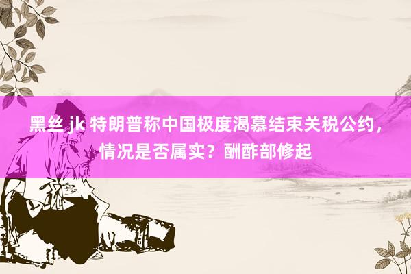 黑丝 jk 特朗普称中国极度渴慕结束关税公约，情况是否属实？酬酢部修起