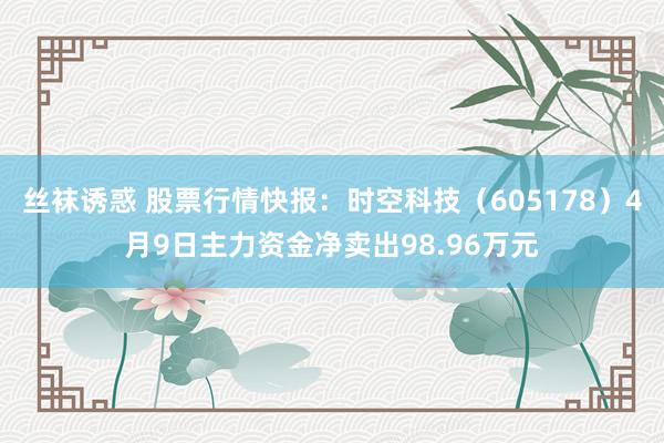 丝袜诱惑 股票行情快报：时空科技（605178）4月9日主力资金净卖出98.96万元