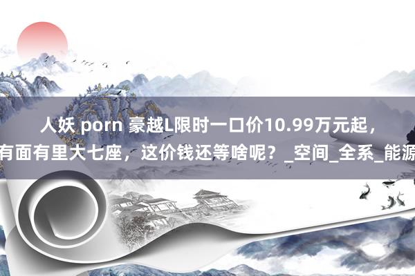 人妖 porn 豪越L限时一口价10.99万元起，有面有里大七座，这价钱还等啥呢？_空间_全系_能源