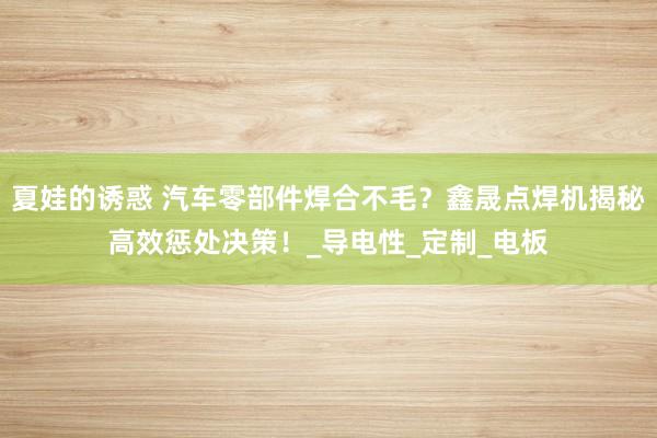 夏娃的诱惑 汽车零部件焊合不毛？鑫晟点焊机揭秘高效惩处决策！_导电性_定制_电板