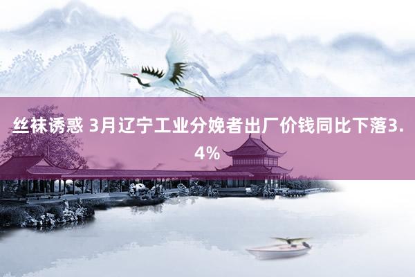丝袜诱惑 3月辽宁工业分娩者出厂价钱同比下落3.4%