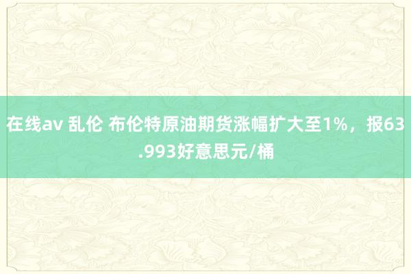 在线av 乱伦 布伦特原油期货涨幅扩大至1%，报63.993好意思元/桶