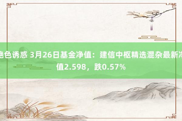 绝色诱惑 3月26日基金净值：建信中枢精选混杂最新净值2.598，跌0.57%