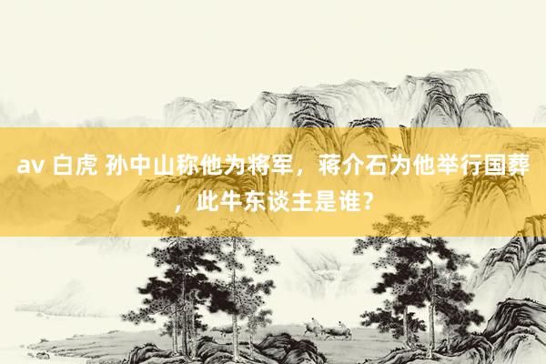 av 白虎 孙中山称他为将军，蒋介石为他举行国葬，此牛东谈主是谁？