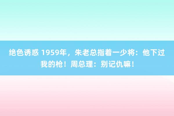 绝色诱惑 1959年，朱老总指着一少将：他下过我的枪！周总理：别记仇嘛！