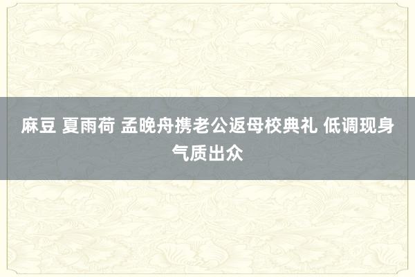麻豆 夏雨荷 孟晚舟携老公返母校典礼 低调现身气质出众