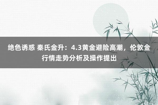 绝色诱惑 秦氏金升：4.3黄金避险高潮，伦敦金行情走势分析及操作提出