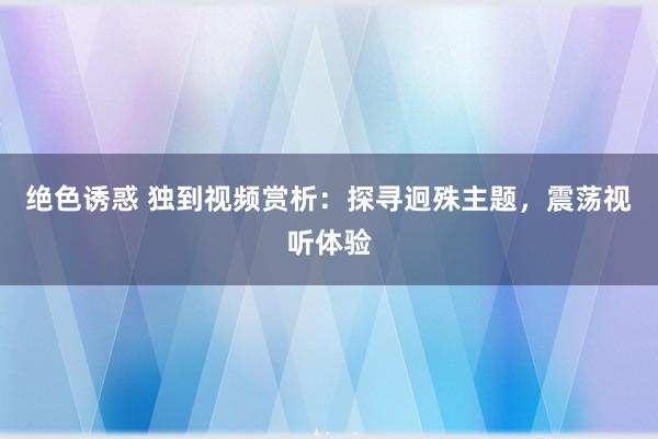 绝色诱惑 独到视频赏析：探寻迥殊主题，震荡视听体验