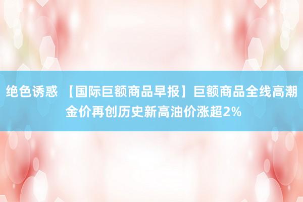 绝色诱惑 【国际巨额商品早报】巨额商品全线高潮 金价再创历史新高油价涨超2%