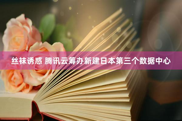 丝袜诱惑 腾讯云筹办新建日本第三个数据中心