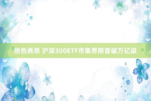 绝色诱惑 沪深300ETF市集界限首破万亿级