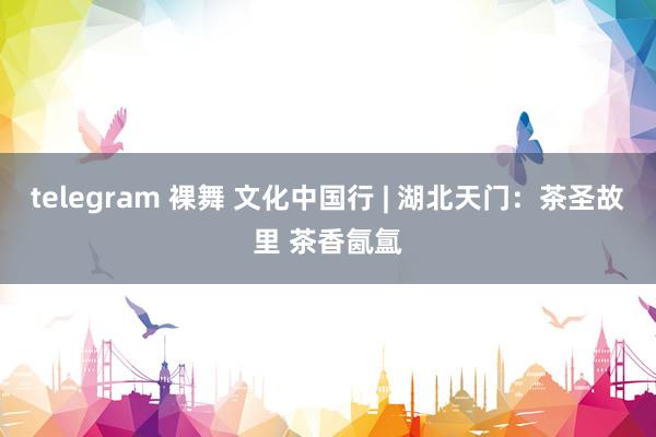 telegram 裸舞 文化中国行 | 湖北天门：茶圣故里 茶香氤氲