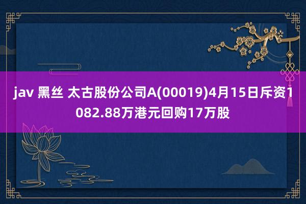 jav 黑丝 太古股份公司A(00019)4月15日斥资1082.88万港元回购17万股