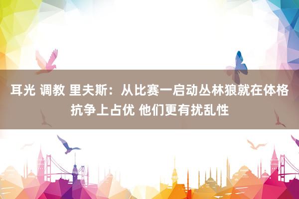 耳光 调教 里夫斯：从比赛一启动丛林狼就在体格抗争上占优 他们更有扰乱性