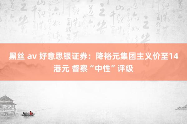 黑丝 av 好意思银证券：降裕元集团主义价至14港元 督察“中性”评级