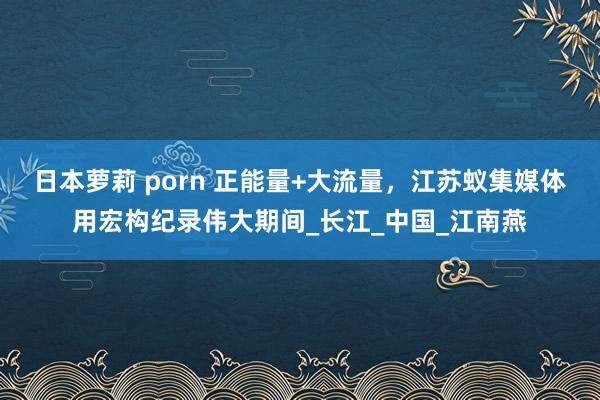 日本萝莉 porn 正能量+大流量，江苏蚁集媒体用宏构纪录伟大期间_长江_中国_江南燕