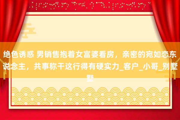 绝色诱惑 男销售抱着女富婆看房，亲密的宛如恋东说念主，共事称干这行得有硬实力_客户_小哥_别墅