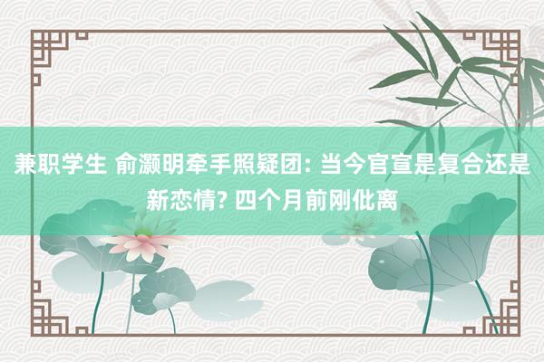 兼职学生 俞灏明牵手照疑团: 当今官宣是复合还是新恋情? 四个月前刚仳离