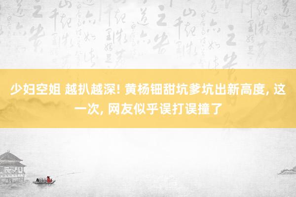 少妇空姐 越扒越深! 黄杨钿甜坑爹坑出新高度， 这一次， 网友似乎误打误撞了